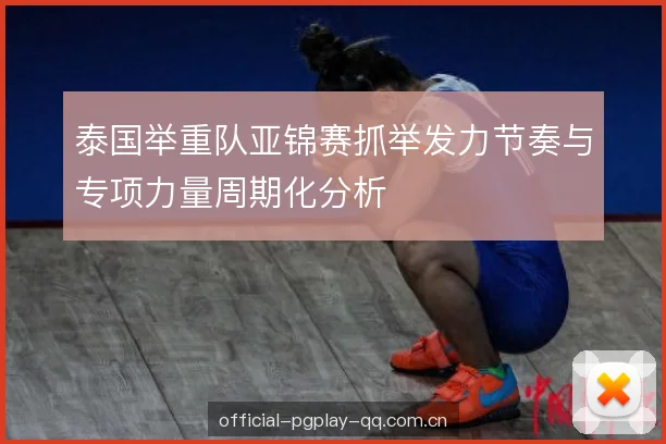 泰国举重队亚锦赛抓举发力节奏与专项力量周期化分析 泰国举重队亚锦赛抓举发力节奏与专项力量周期化分析